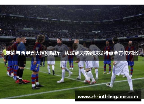 英超与西甲五大区别解析:从联赛风格到球员特点全方位对比 英超与西甲五大区别解析:从联赛风格到球员特点全方位对比