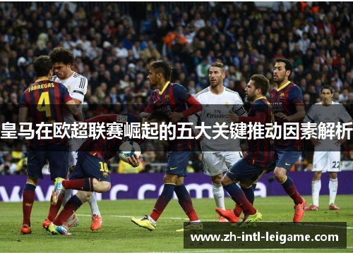 皇马在欧超联赛崛起的五大关键推动因素解析 皇马在欧超联赛崛起的五大关键推动因素解析