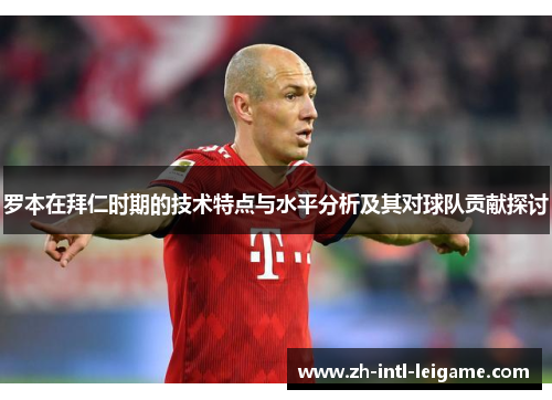 罗本在拜仁时期的技术特点与水平分析及其对球队贡献探讨 罗本在拜仁时期的技术特点与水平分析及其对球队贡献探讨