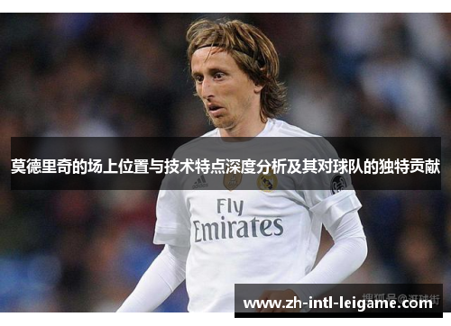 莫德里奇的场上位置与技术特点深度分析及其对球队的独特贡献