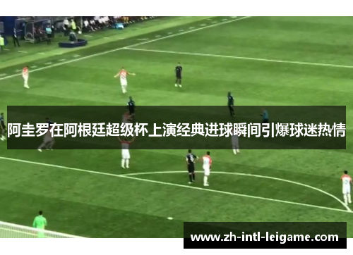 阿圭罗在阿根廷超级杯上演经典进球瞬间引爆球迷热情 阿圭罗在阿根廷超级杯上演经典进球瞬间引爆球迷热情