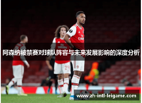 阿森纳被禁赛对球队阵容与未来发展影响的深度分析
