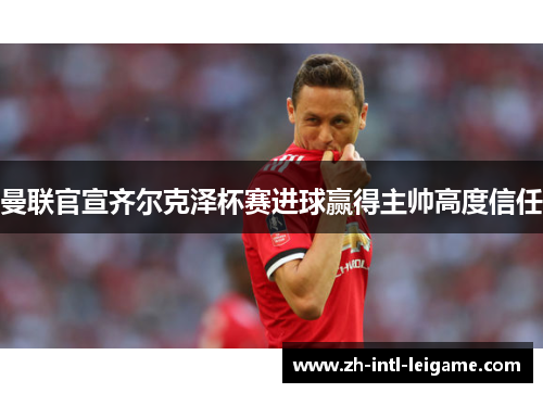 曼联官宣齐尔克泽杯赛进球赢得主帅高度信任