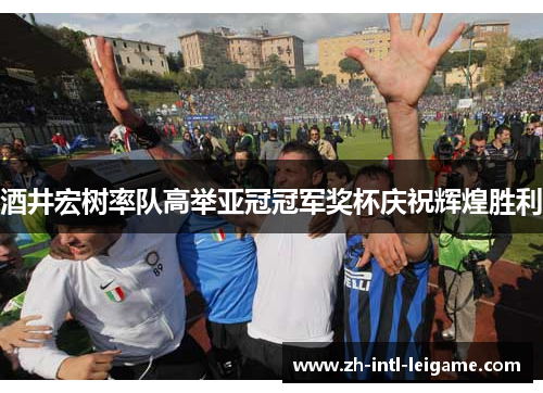 酒井宏树率队高举亚冠冠军奖杯庆祝辉煌胜利