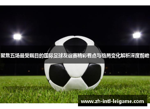 聚焦五场最受瞩目的国际足球友谊赛精彩看点与格局变化解析深度前瞻 聚焦五场最受瞩目的国际足球友谊赛精彩看点与格局变化解析深度前瞻