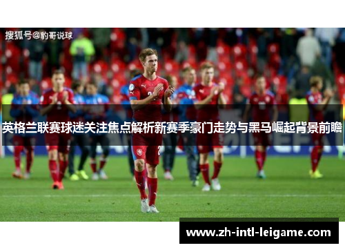 英格兰联赛球迷关注焦点解析新赛季豪门走势与黑马崛起背景前瞻 英格兰联赛球迷关注焦点解析新赛季豪门走势与黑马崛起背景前瞻